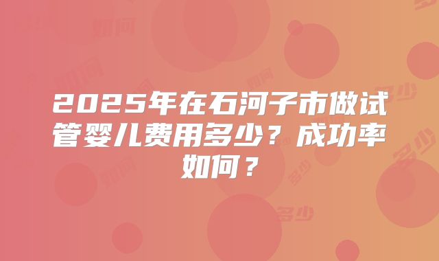 2025年在石河子市做试管婴儿费用多少？成功率如何？