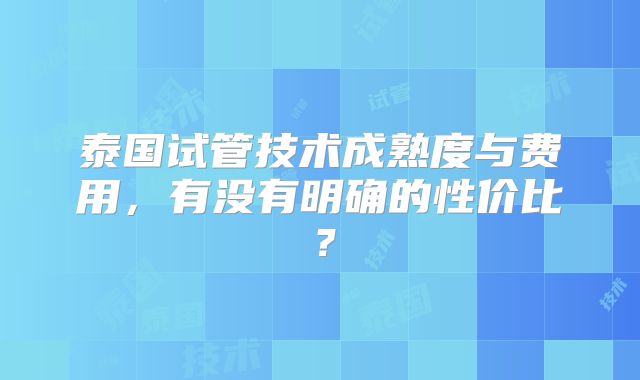 泰国试管技术成熟度与费用，有没有明确的性价比？
