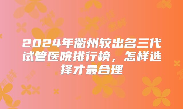 2024年衢州较出名三代试管医院排行榜，怎样选择才最合理