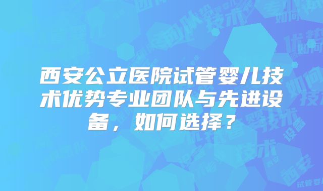 西安公立医院试管婴儿技术优势专业团队与先进设备，如何选择？