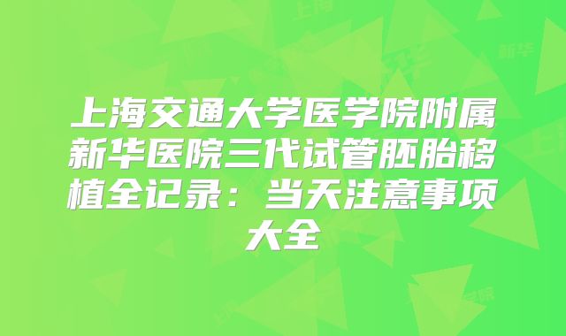 上海交通大学医学院附属新华医院三代试管胚胎移植全记录：当天注意事项大全
