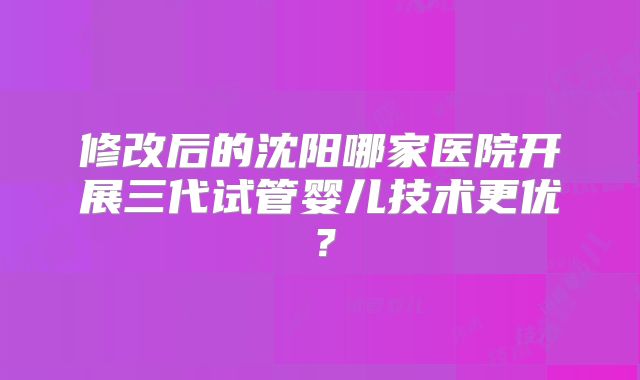 修改后的沈阳哪家医院开展三代试管婴儿技术更优？