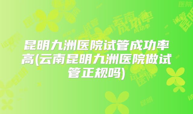 昆明九洲医院试管成功率高(云南昆明九洲医院做试管正规吗)