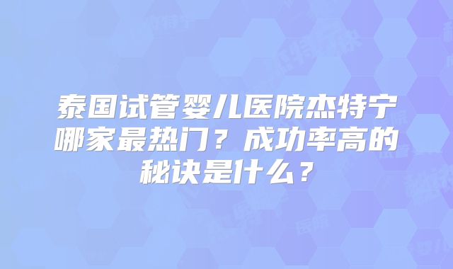 泰国试管婴儿医院杰特宁哪家最热门？成功率高的秘诀是什么？
