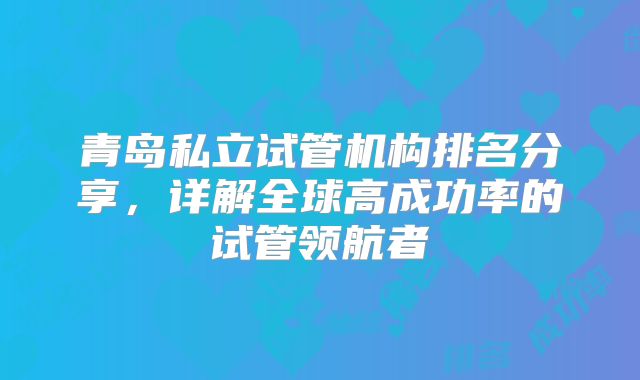 青岛私立试管机构排名分享，详解全球高成功率的试管领航者