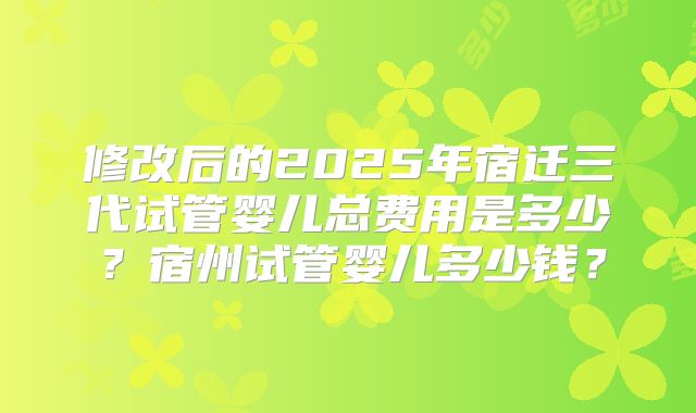 修改后的2025年宿迁三代试管婴儿总费用是多少?宿州试管婴儿多少钱?