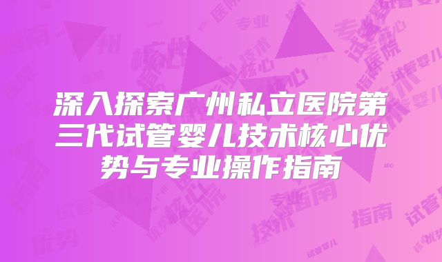 深入探索广州私立医院第三代试管婴儿技术核心优势与专业操作指南