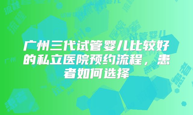 广州三代试管婴儿比较好的私立医院预约流程，患者如何选择
