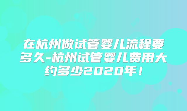 在杭州做试管婴儿流程要多久-杭州试管婴儿费用大约多少2020年！