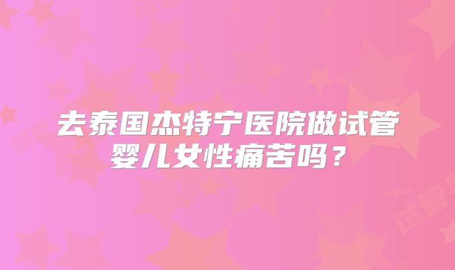 去泰国杰特宁医院做试管婴儿女性痛苦吗?