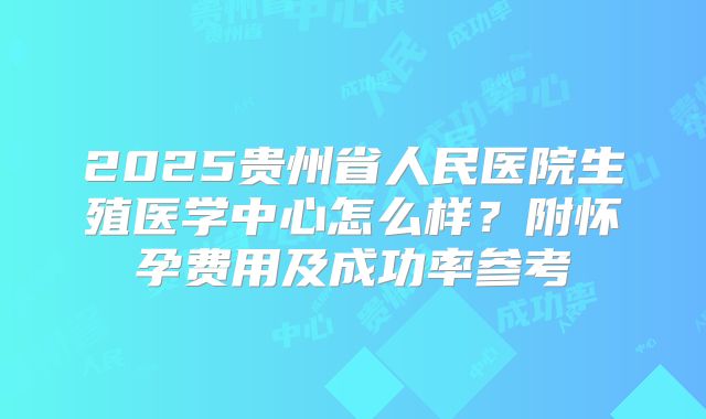 2025贵州省人民医院生殖医学中心怎么样？附怀孕费用及成功率参考