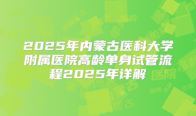 2025年内蒙古医科大学附属医院高龄单身试管流程2025年详解