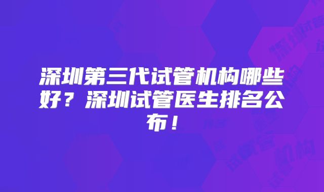 深圳第三代试管机构哪些好？深圳试管医生排名公布！