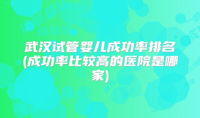 武汉试管婴儿成功率排名(成功率比较高的医院是哪家)