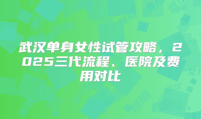 武汉单身女性试管攻略,2025三代流程、医院及费用对比