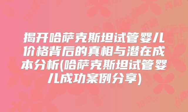 揭开哈萨克斯坦试管婴儿价格背后的真相与潜在成本分析(哈萨克斯坦试管婴儿成功案例分享)