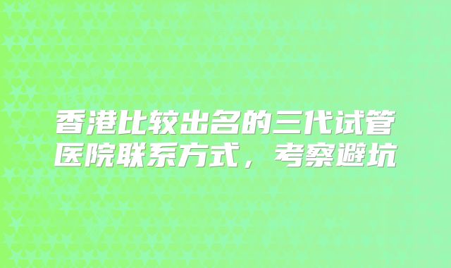 香港比较出名的三代试管医院联系方式,考察避坑