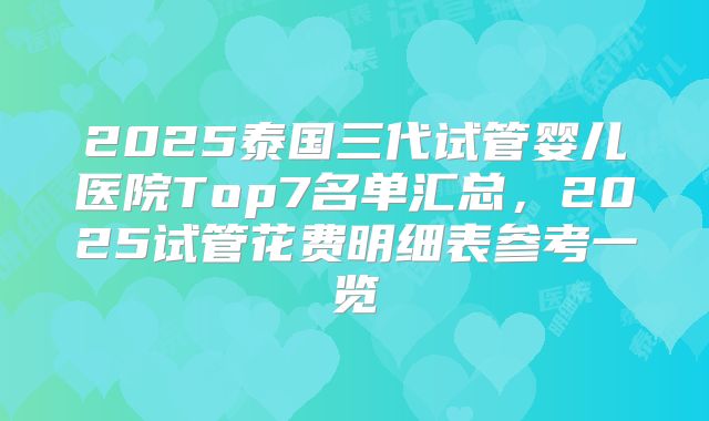 2025泰国三代试管婴儿医院Top7名单汇总,2025试管花费明细表参考一览