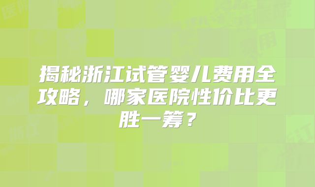 揭秘浙江试管婴儿费用全攻略，哪家医院性价比更胜一筹？
