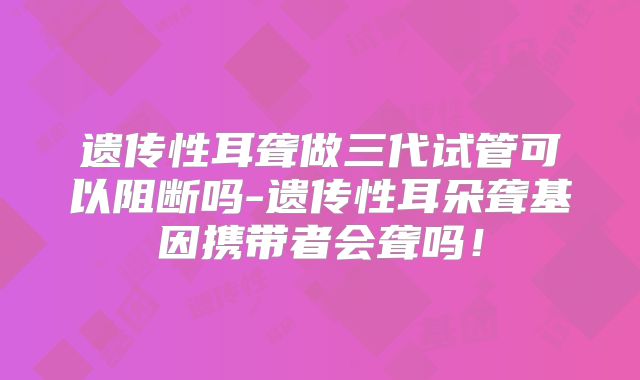 遗传性耳聋做三代试管可以阻断吗-遗传性耳朵聋基因携带者会聋吗！