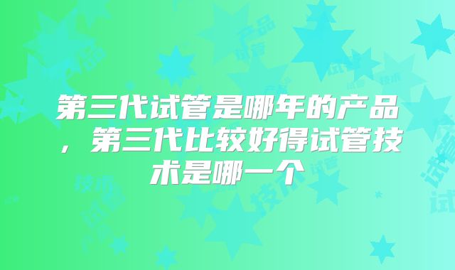 第三代试管是哪年的产品,第三代比较好得试管技术是哪一个
