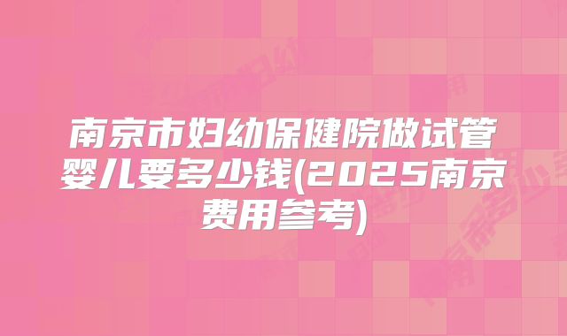 南京市妇幼保健院做试管婴儿要多少钱(2025南京费用参考)