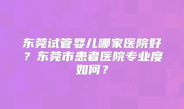 东莞试管婴儿哪家医院好？东莞市患者医院专业度如何？