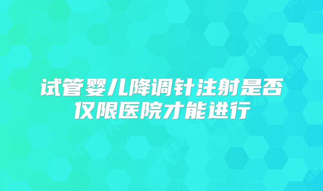 试管婴儿降调针注射是否仅限医院才能进行