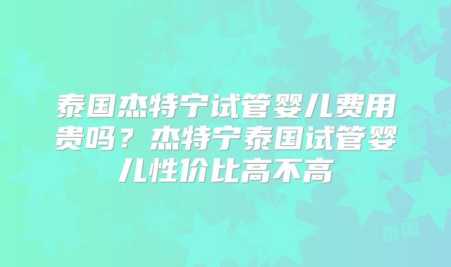 泰国杰特宁试管婴儿费用贵吗?杰特宁泰国试管婴儿性价比高不高