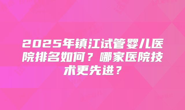 2025年镇江试管婴儿医院排名如何？哪家医院技术更先进？