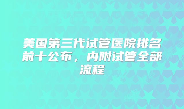 美国第三代试管医院排名前十公布,内附试管全部流程