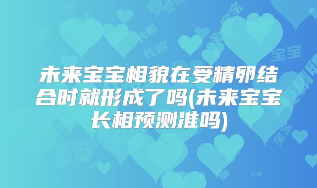未来宝宝相貌在受精卵结合时就形成了吗(未来宝宝长相预测准吗)