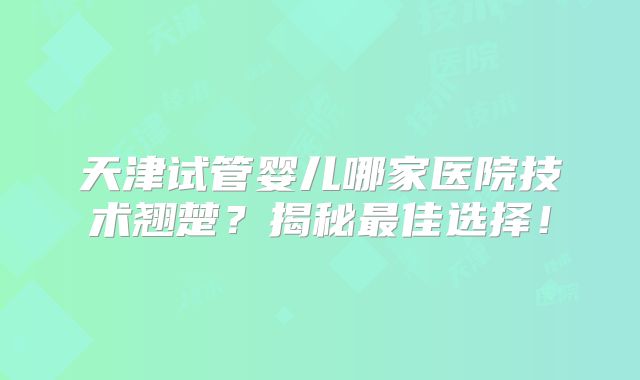 天津试管婴儿哪家医院技术翘楚？揭秘最佳选择！