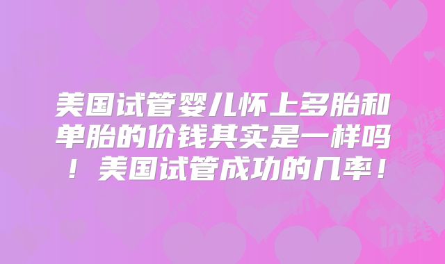 美国试管婴儿怀上多胎和单胎的价钱其实是一样吗！美国试管成功的几率！