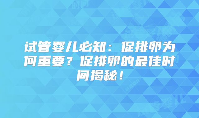 试管婴儿必知：促排卵为何重要？促排卵的最佳时间揭秘！