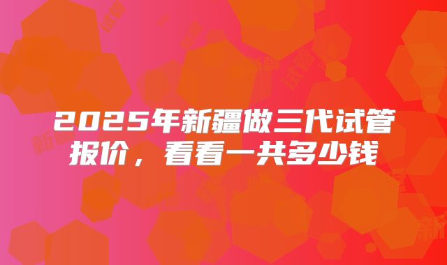 2025年新疆做三代试管报价，看看一共多少钱