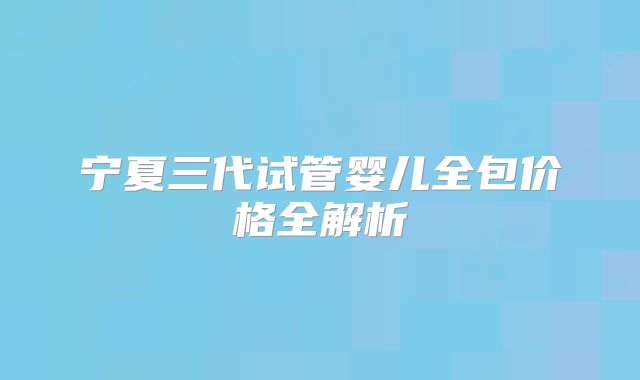 宁夏三代试管婴儿全包价格全解析