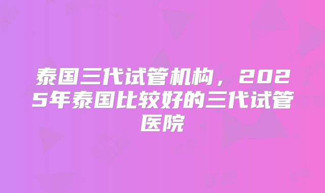 泰国三代试管机构，2025年泰国比较好的三代试管医院