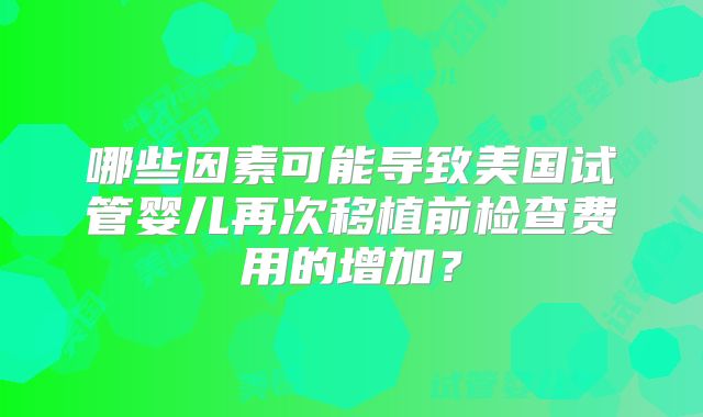 哪些因素可能导致美国试管婴儿再次移植前检查费用的增加？