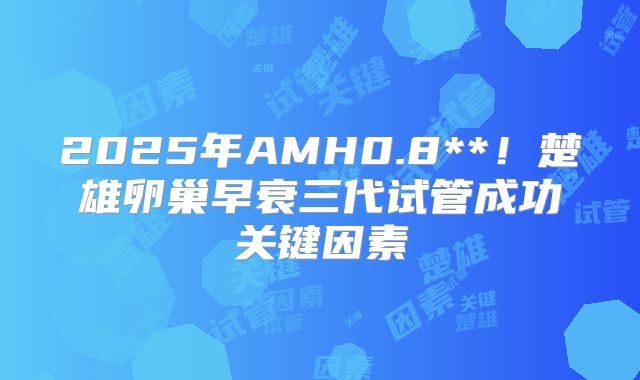 2025年AMH0.8**！楚雄卵巢早衰三代试管成功关键因素