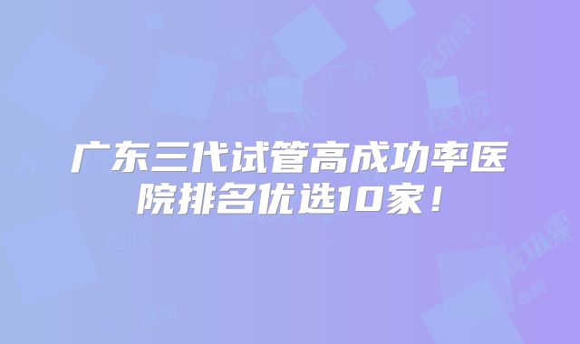 广东三代试管高成功率医院排名优选10家!