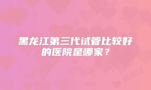 黑龙江第三代试管比较好的医院是哪家？