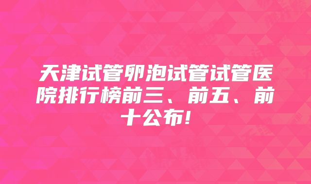 天津试管卵泡试管试管医院排行榜前三、前五、前十公布!