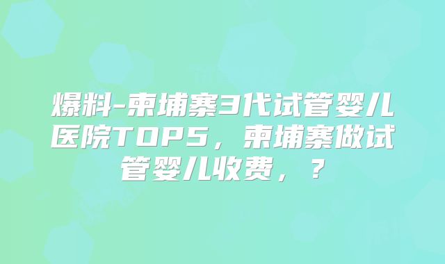 爆料-柬埔寨3代试管婴儿医院TOP5，柬埔寨做试管婴儿收费，？