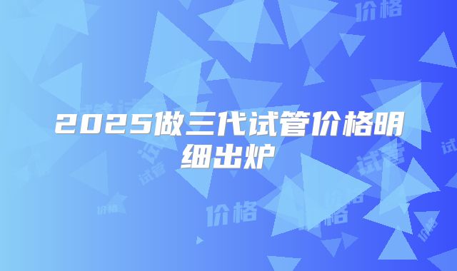 2025做三代试管价格明细出炉