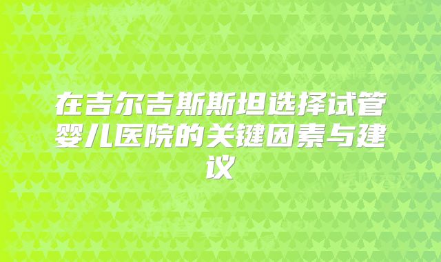 在吉尔吉斯斯坦选择试管婴儿医院的关键因素与建议