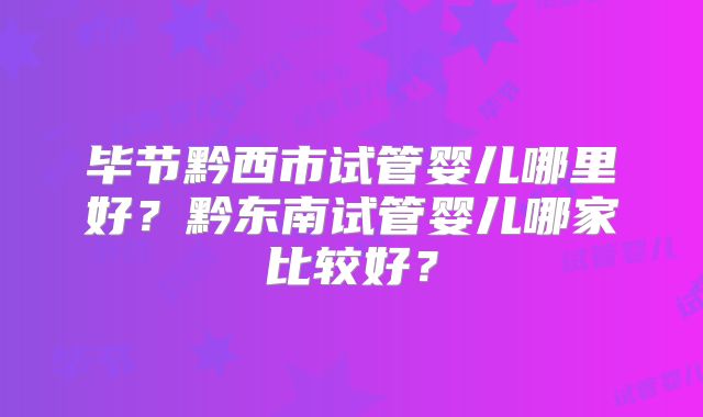 毕节黔西市试管婴儿哪里好？黔东南试管婴儿哪家比较好？