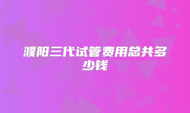 濮阳三代试管费用总共多少钱