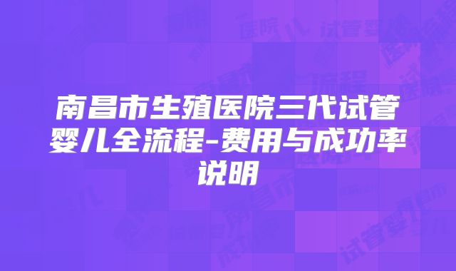 南昌市生殖医院三代试管婴儿全流程-费用与成功率说明