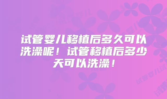 试管婴儿移植后多久可以洗澡呢！试管移植后多少天可以洗澡！